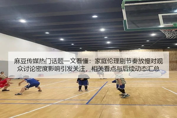 麻豆传媒热门话题一文看懂：家庭伦理剧节奏放慢对观众讨论密度影响引发关注，相关看点与后续动态汇总